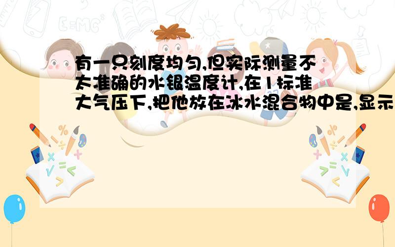 有一只刻度均匀,但实际测量不太准确的水银温度计,在1标准大气压下,把他放在冰水混合物中是,显示的温度是3摄氏度；把他放正