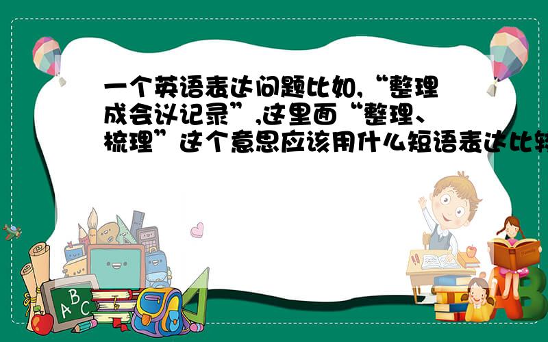 一个英语表达问题比如,“整理成会议记录”,这里面“整理、梳理”这个意思应该用什么短语表达比较好?