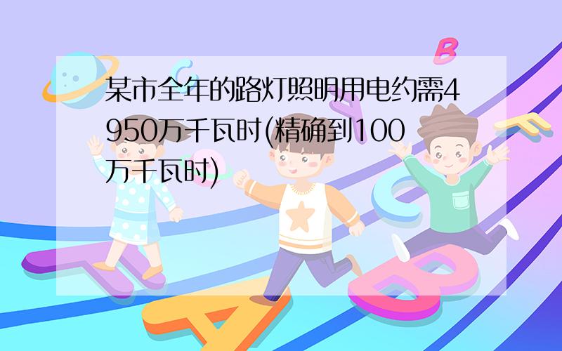 某市全年的路灯照明用电约需4950万千瓦时(精确到100万千瓦时)