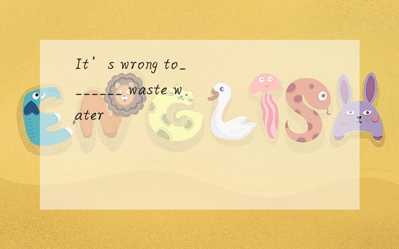 It’s wrong to_______ waste water