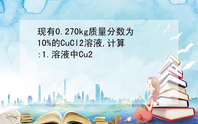 现有0.270kg质量分数为10%的CuCl2溶液,计算:1.溶液中Cu2