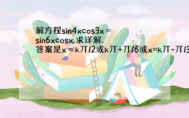 解方程sin4xcos3x＝sin6xcosx,求详解.答案是x＝k丌/2或k丌+丌/6或x=k丌-丌/3,k属于Z,为