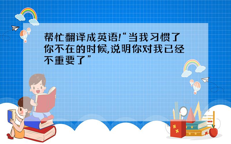 帮忙翻译成英语!“当我习惯了你不在的时候,说明你对我已经不重要了”