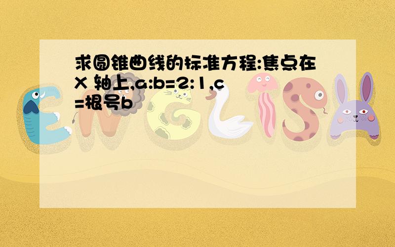 求圆锥曲线的标准方程:焦点在X 轴上,a:b=2:1,c=根号b