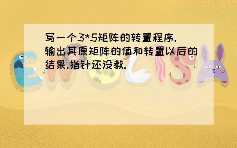 写一个3*5矩阵的转置程序,输出其原矩阵的值和转置以后的结果.指针还没教.