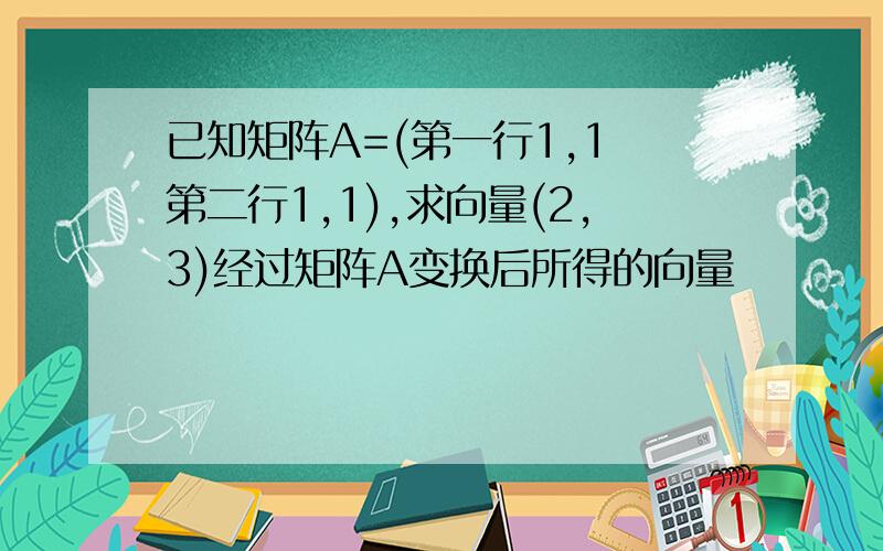 已知矩阵A=(第一行1,1 第二行1,1),求向量(2,3)经过矩阵A变换后所得的向量