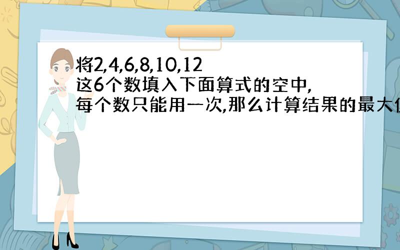 将2,4,6,8,10,12这6个数填入下面算式的空中,每个数只能用一次,那么计算结果的最大值与最小值的差是多少捏