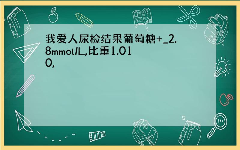 我爱人尿检结果葡萄糖+_2.8mmol/L,比重1.010,