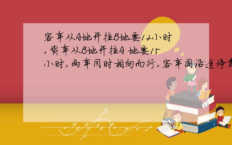 客车从A地开往B地要12小时,货车从B地开往A 地要15小时,两车同时相向而行,客车因沿途停靠休息一段时间,从出发经过7