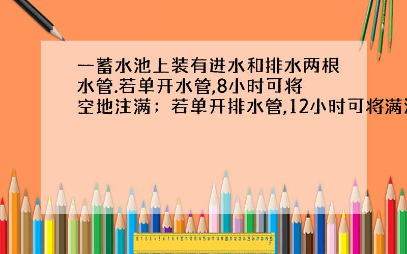 一蓄水池上装有进水和排水两根水管.若单开水管,8小时可将空地注满；若单开排水管,12小时可将满池水放完