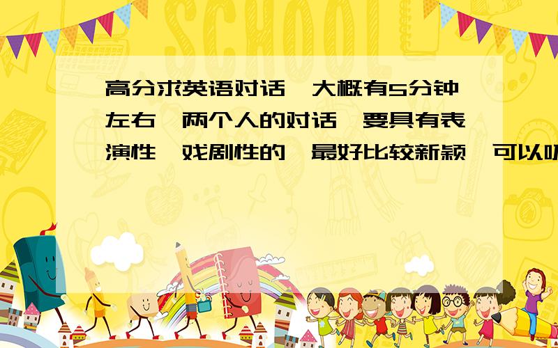 高分求英语对话,大概有5分钟左右,两个人的对话,要具有表演性,戏剧性的,最好比较新颖,可以吸引人的,如果写得好的话,我会