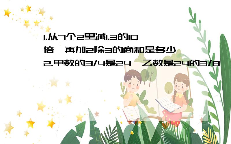 1.从7个2里减1.3的10倍,再加2除3的商和是多少 2.甲数的3/4是24,乙数是24的3/8,甲乙两数的差是多少?