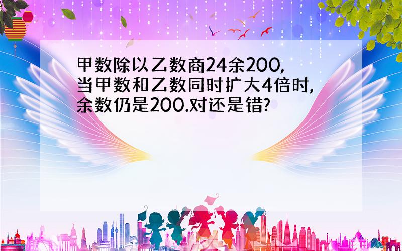 甲数除以乙数商24余200,当甲数和乙数同时扩大4倍时,余数仍是200.对还是错?