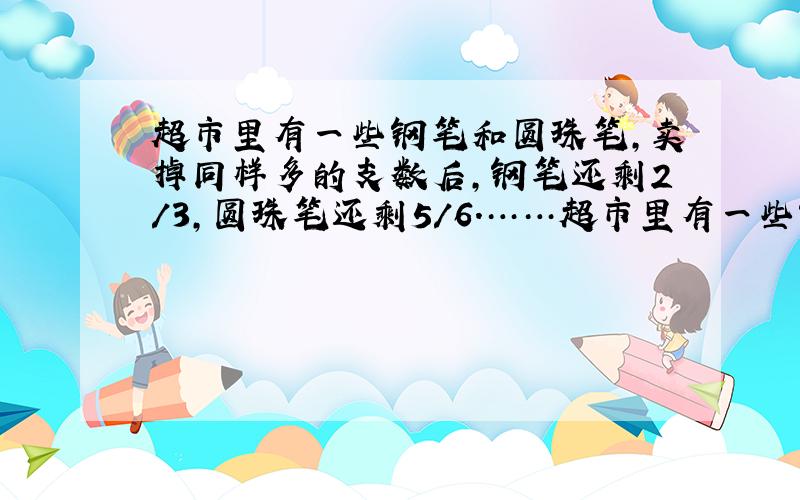 超市里有一些钢笔和圆珠笔,卖掉同样多的支数后,钢笔还剩2/3,圆珠笔还剩5/6.……超市里有一些钢笔和圆珠