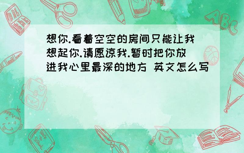 想你.看着空空的房间只能让我想起你.请愿谅我.暂时把你放进我心里最深的地方 英文怎么写