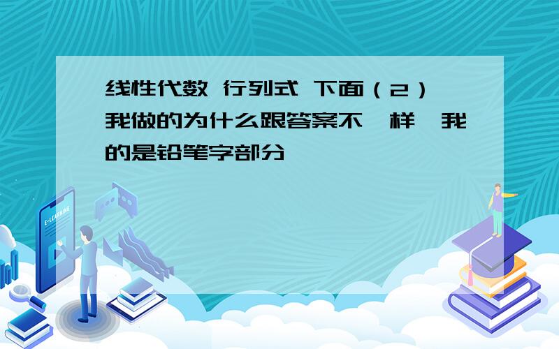 线性代数 行列式 下面（2）我做的为什么跟答案不一样,我的是铅笔字部分,