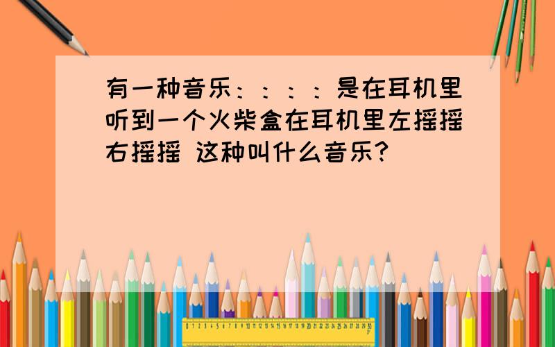 有一种音乐：：：：是在耳机里听到一个火柴盒在耳机里左摇摇右摇摇 这种叫什么音乐?