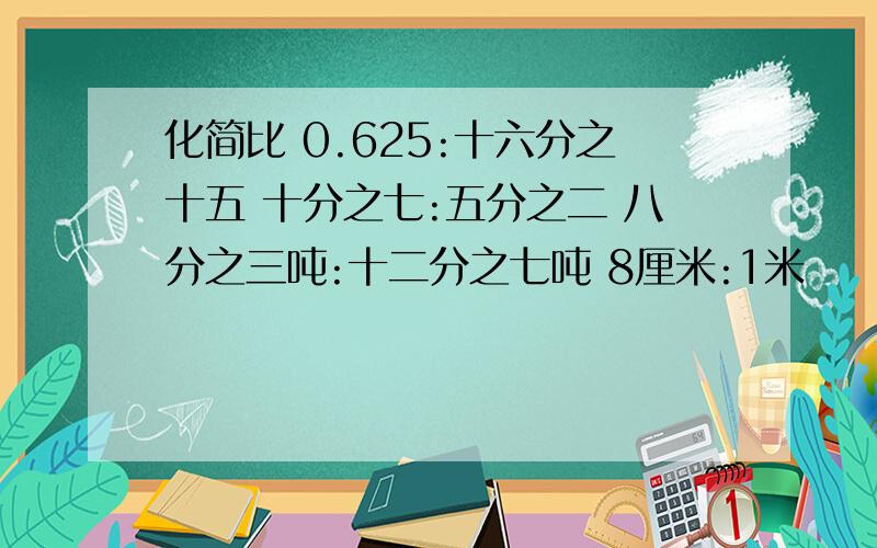 化简比 0.625:十六分之十五 十分之七:五分之二 八分之三吨:十二分之七吨 8厘米:1米