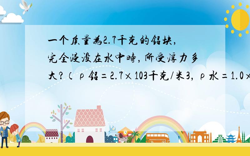 一个质量为2.7千克的铝块，完全浸没在水中时，所受浮力多大？（ρ铝=2.7×103千克/米3，ρ水=1.0×103千克/