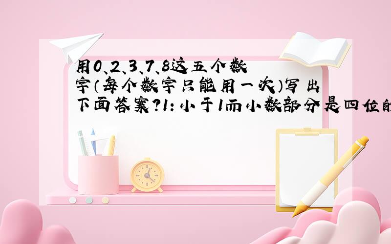 用0、2、3、7、8这五个数字（每个数字只能用一次）写出下面答案?1：小于1而小数部分是四位的最