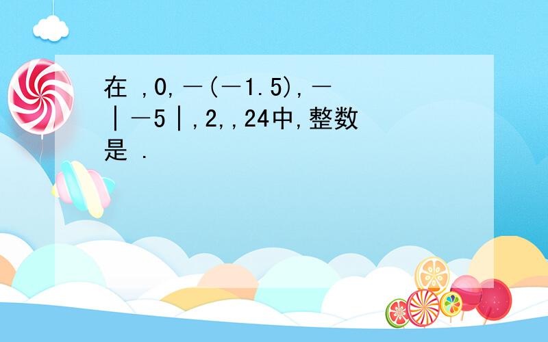 在 ,0,－(－1.5),－│－5│,2,,24中,整数是 .