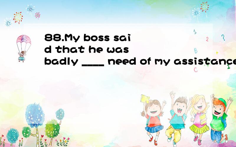 88.My boss said that he was badly ____ need of my assistance