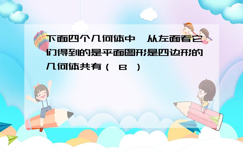 下面四个几何体中,从左面看它们得到的是平面图形是四边形的几何体共有（ B ）