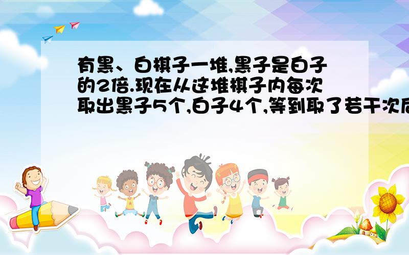 有黑、白棋子一堆,黑子是白子的2倍.现在从这堆棋子内每次取出黑子5个,白子4个,等到取了若干次后,