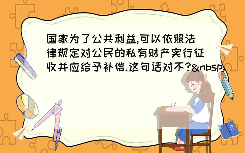 国家为了公共利益,可以依照法律规定对公民的私有财产实行征收并应给予补偿.这句话对不? 