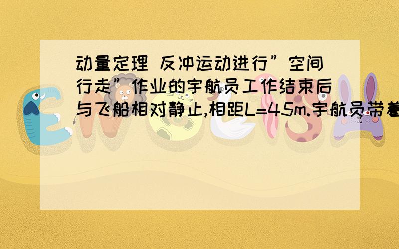 动量定理 反冲运动进行”空间行走”作业的宇航员工作结束后与飞船相对静止,相距L=45m.宇航员带着有一个装有m=0.5k