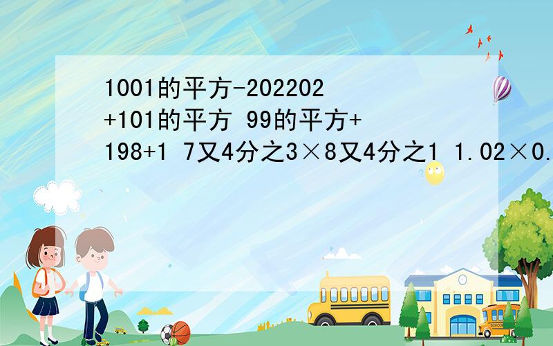 1001的平方-202202+101的平方 99的平方+198+1 7又4分之3×8又4分之1 1.02×0.98