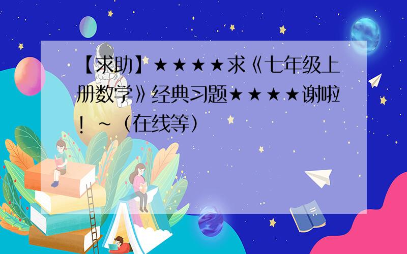 【求助】★★★★求《七年级上册数学》经典习题★★★★谢啦！~（在线等）