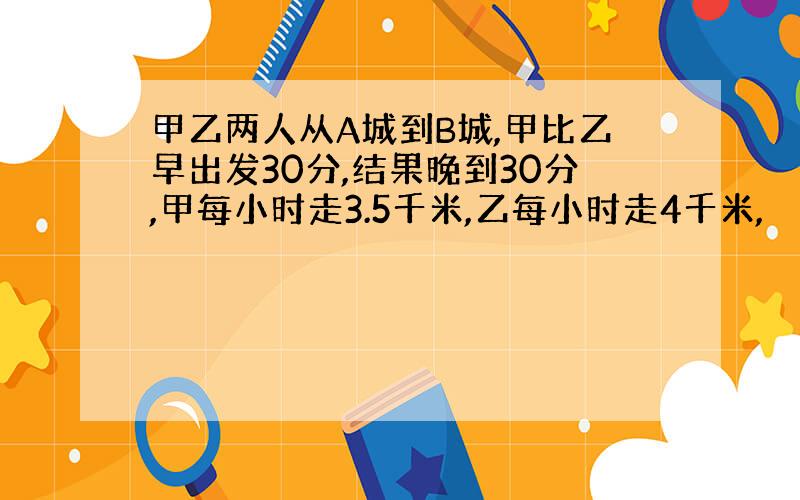 甲乙两人从A城到B城,甲比乙早出发30分,结果晚到30分,甲每小时走3.5千米,乙每小时走4千米,