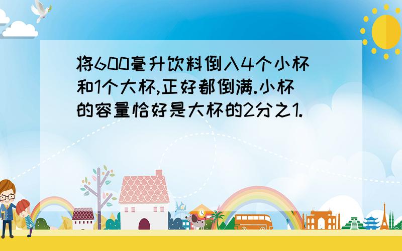 将600毫升饮料倒入4个小杯和1个大杯,正好都倒满.小杯的容量恰好是大杯的2分之1.