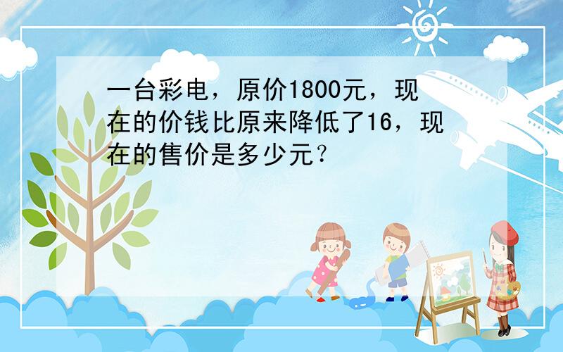 一台彩电，原价1800元，现在的价钱比原来降低了16，现在的售价是多少元？