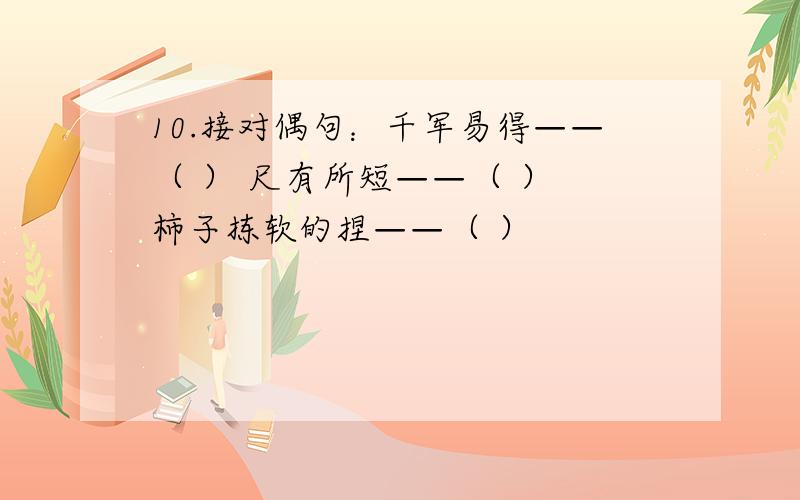 10.接对偶句：千军易得——（ ） 尺有所短——（ ） 柿子拣软的捏——（ ）