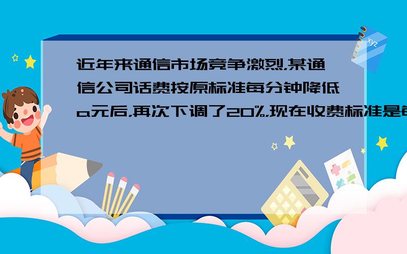 近年来通信市场竞争激烈，某通信公司话费按原标准每分钟降低a元后，再次下调了20%，现在收费标准是每分钟b元，则原收费标准