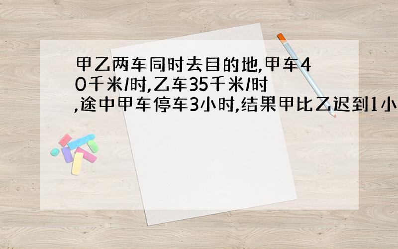 甲乙两车同时去目的地,甲车40千米/时,乙车35千米/时,途中甲车停车3小时,结果甲比乙迟到1小时,求两地间距