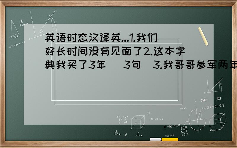 英语时态汉译英...1.我们好长时间没有见面了2.这本字典我买了3年 (3句）3.我哥哥参军两年了 (3句)4.你去过美