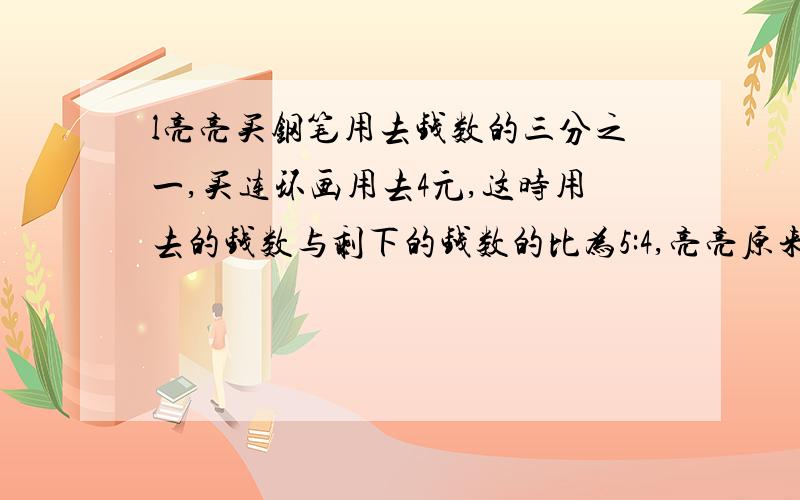 l亮亮买钢笔用去钱数的三分之一,买连环画用去4元,这时用去的钱数与剩下的钱数的比为5:4,亮亮原来有多少钱?