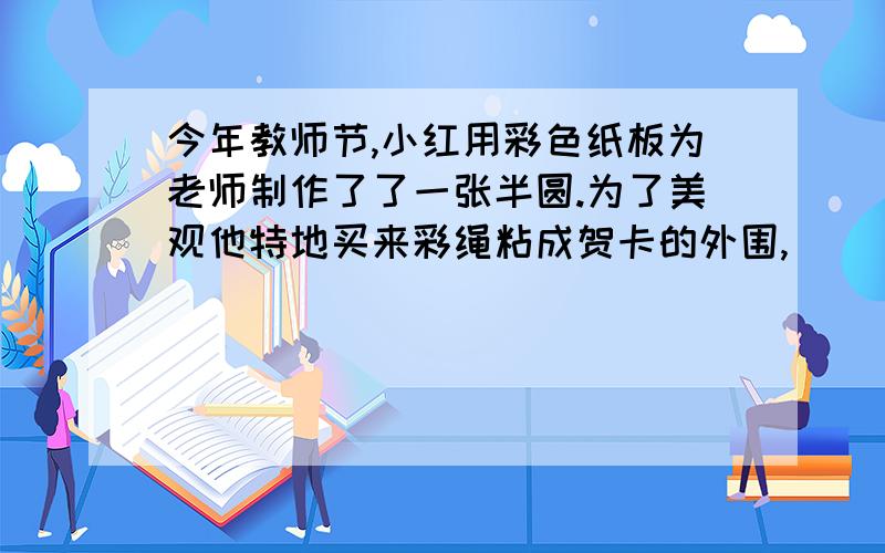 今年教师节,小红用彩色纸板为老师制作了了一张半圆.为了美观他特地买来彩绳粘成贺卡的外围,