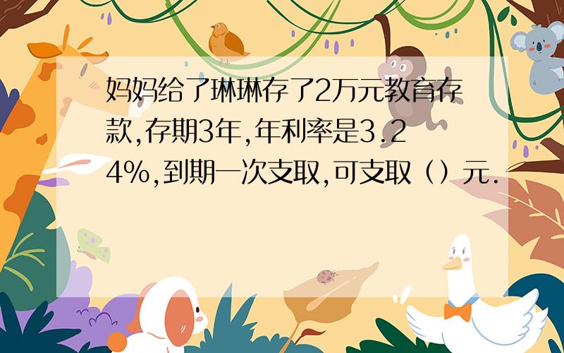 妈妈给了琳琳存了2万元教育存款,存期3年,年利率是3.24%,到期一次支取,可支取（）元.