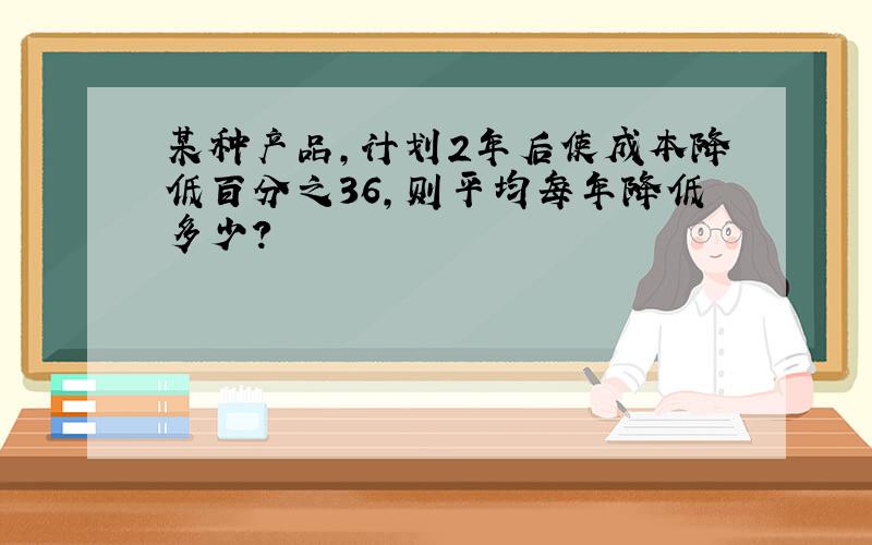 某种产品,计划2年后使成本降低百分之36,则平均每年降低多少?