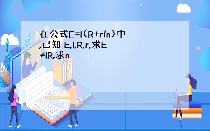 在公式E=I(R+r/n)中,已知 E,I,R,r,求E≠IR,求n