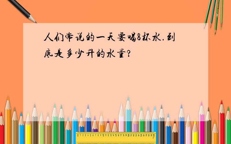 人们常说的一天要喝8杯水.到底是多少升的水量?