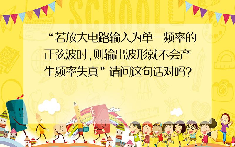 “若放大电路输入为单一频率的正弦波时,则输出波形就不会产生频率失真”请问这句话对吗?