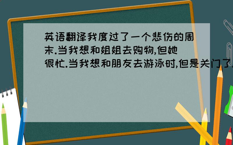 英语翻译我度过了一个悲伤的周末.当我想和姐姐去购物,但她很忙.当我想和朋友去游泳时,但是关门了.然后我们来到公园的草地玩