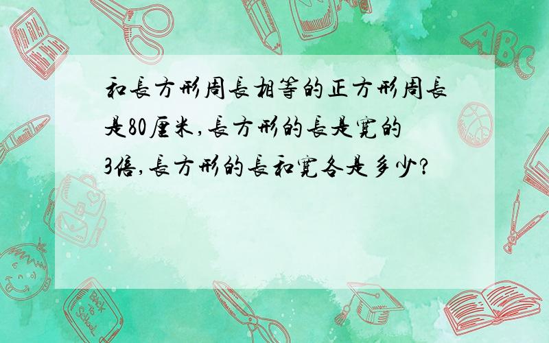 和长方形周长相等的正方形周长是80厘米,长方形的长是宽的3倍,长方形的长和宽各是多少?