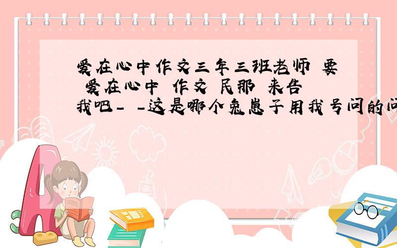 爱在心中作文三年三班老师 要 爱在心中 作文 民那 来告我吧- -这是哪个兔崽子用我号问的问题.这是什么东西...