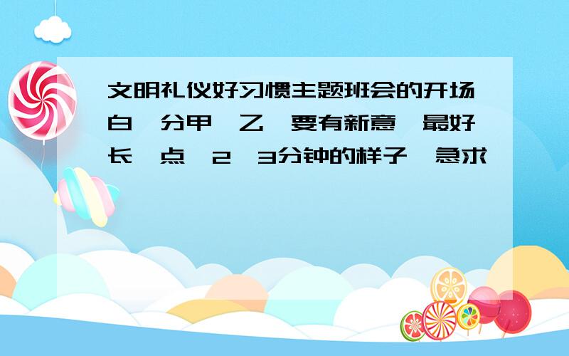 文明礼仪好习惯主题班会的开场白,分甲、乙,要有新意,最好长一点,2,3分钟的样子,急求